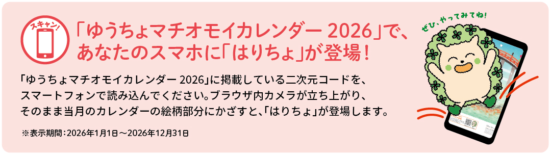 「ゆうちょマチオモイカレンダー2026」で、あなたのスマホに「はりちょ」が登場！「ゆうちょマチオモイカレンダー2026」に掲載している二次元コードを、スマートフォンで読み込んでください。ブラウザ内カメラが立ち上がり、そのまま当月のカレンダーの絵柄部分にかざすと、「はりちょ」が登場します。※表示期間：2026年1月1日～2026年12月31日