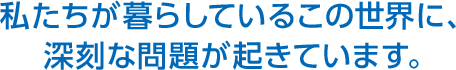 私たちが暮らしているこの世界に、深刻な問題が起きています。