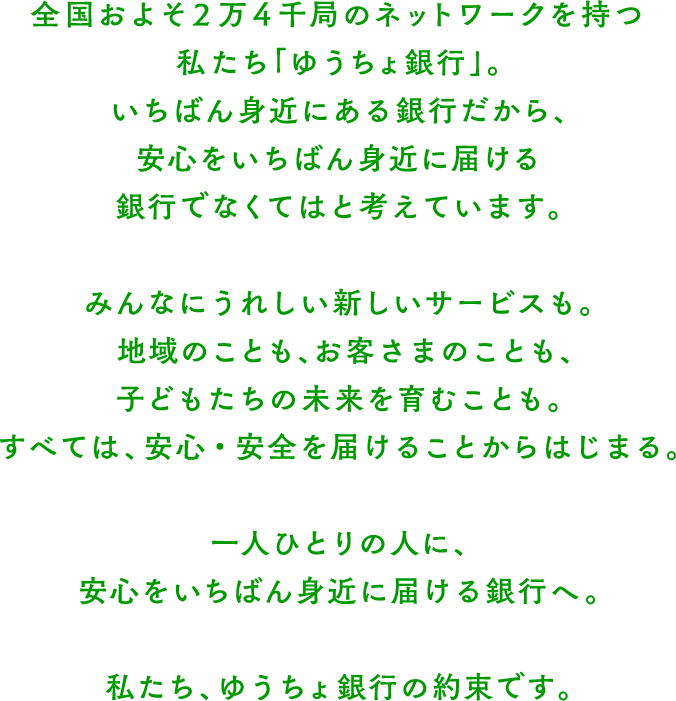 全国およそ2万4千局のネットワークを持つ私たち「ゆうちょ銀行」。 いちばん身近にある銀行だから、安心をいちばん身近に届ける銀行でなくてはと考えています。 みんなにうれしい新しいサービスも。地域のことも、お客さまのことも、子どもたちの未来を育むことも。すべては、安心・安全を届けることからはじまる。 一人ひとりの人に、安心をいちばん身近に届ける銀行へ。 私たち、ゆうちょ銀行の約束です。