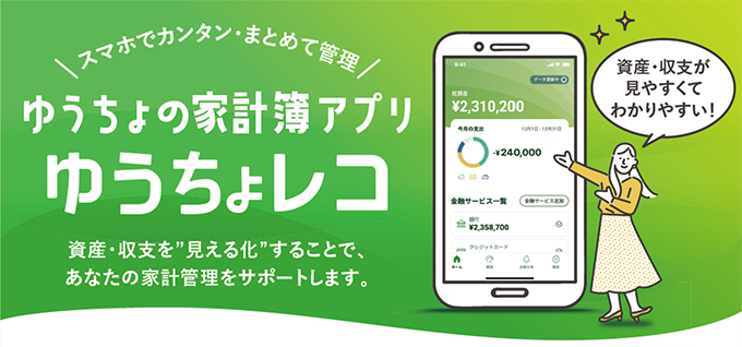 スマホでカンタン・まとめて管理　ゆうちょの家計簿アプリゆうちょレコ　資産・収支を“見える化”することで、あなたの家計管理をサポートします。資産・収支が見やすくてわかりやすい！