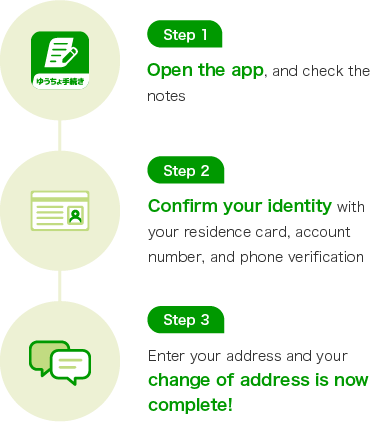 Step 1 Open the app, and check the notes Step 2 Confirm your identity with your residence card, account number, and phone verification Step 3 Enter your address and your change of address is now complete!