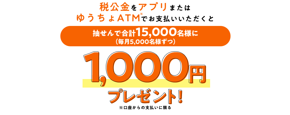 税公金をアプリまたはゆうちょATM※でお支払いいただくと 抽せんで合計15,000名様に(毎月5,000名様ずつ)1,000円プレゼント！ ※口座からの支払いに限る