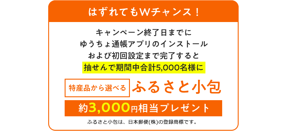 はずれてもWチャンス！キャンペーン終了日までにゆうちょ通帳アプリのインストールおよび初回設定まで完了すると抽せんで期間中合計5,000名様に 特産品から選べる ふるさと小包 約3,000円相当プレゼントふるさと小包は、日本郵便(株)の登録商標です。