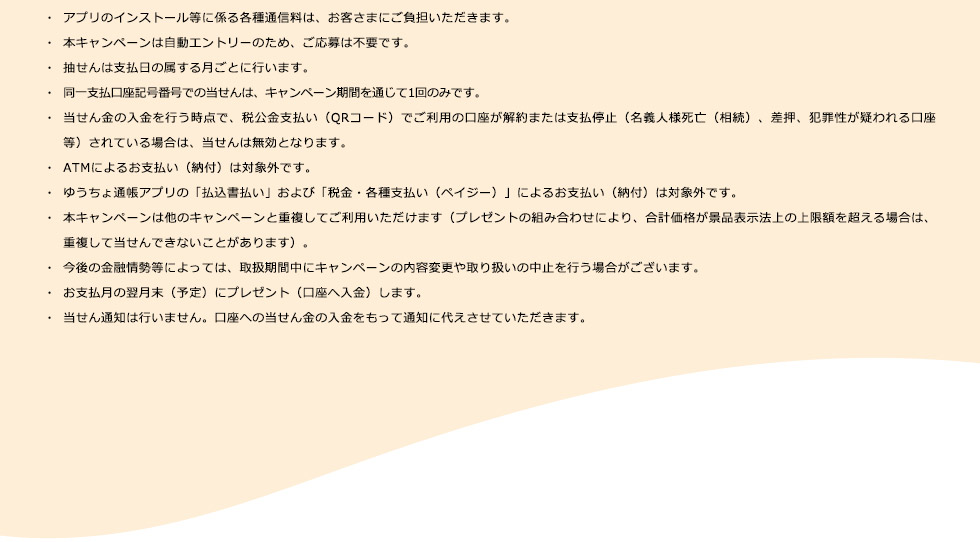 ・アプリのインストール等に係る各種通信料は、お客さまにご負担いただきます。 ・本キャンペーンは自動エントリーのため、ご応募は不要です。 ・抽せんは支払日の属する月ごとに行います。 ・同一支払口座記号番号での当せんは、キャンペーン期間を通じて1回のみです。 ・当せん金の入金を行う時点で、税公金支払い（QRコード）でご利用の口座が解約または支払停止（名義人様死亡（相続）、差押、犯罪性が疑われる口座等）されている場合は、当せんは無効となります。 ・ATMによるお支払い（納付）は対象外です。 ・ゆうちょ通帳アプリの「払込書払い」および「税金・各種支払い（ペイジ－）」によるお支払い（納付）は対象外です。 ・本キャンペーンは他のキャンペーンと重複してご利用いただけます（プレゼントの組み合わせにより、合計価格が景品表示法上の上限額を超える場合は、重複して当せんできないことがあります）。 ・今後の金融情勢等によっては、取扱期間中にキャンペーンの内容変更や取り扱いの中止を行う場合がございます。 ・お支払月の翌月末（予定）にプレゼント（口座へ入金）します。 ・当せん通知は行いません。口座への当せん金の入金をもって通知に代えさせていただきます。
