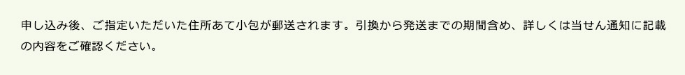 申し込み後、ご指定いただいた住所あて小包が郵送されます。引換から発送までの期間含め、詳しくは当せん通知に記載の内容をご確認ください。