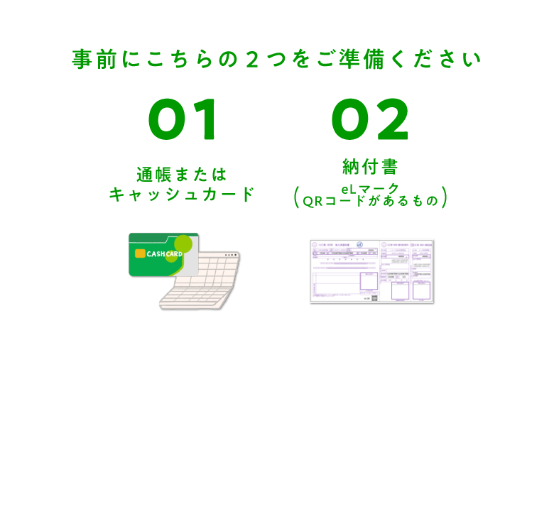 事前にこちらの２つをご準備ください 01 通帳またはキャッシュカード 02 納付書(eLマーク QRコードがあるもの)