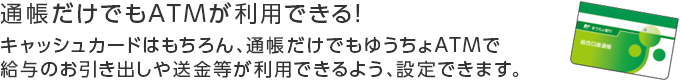 通帳だけでも使えて便利！通帳だけでもATMが利用できる！キャッシュカードはもちろん、通帳だけでもゆうちょATMで給与等のお引き出しや送金等が利用できるよう、設定できます。