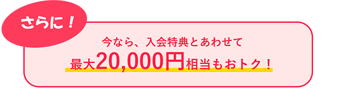 さらに！今なら、入会特典とあわせて最大20,000円もおトク！
