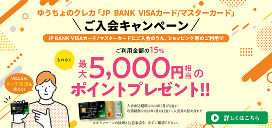 ゆうちょのクレカ「JP BANK VISAカード/マスターカード」ご入会キャンペーン　ゆうちょのクレカ「JP BANK VISAカード/マスターカード」ご入会のうえ、ショッピング等のご利用で、ご利用金額の15%、もれなく最大5,000円相当のポイントプレゼント！！