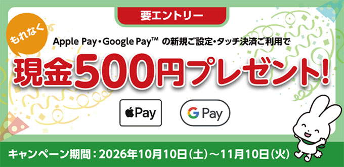 要エントリー Apple Pay・Google PayTM の新規ご設定・タッチ決済ご利用でもれなく現金500円プレゼント!キャンペーン期間：2026年10月10日（土）～11月10日（火）