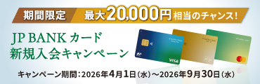 期間限定 最大20,000円相当のチャンス！JP BANK カード新規入会キャンペーン キャンペーン期間：2026年4月1日（水）～2026年9月30日（水）