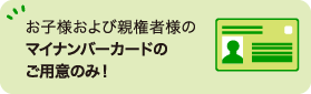 お子様および親権者様のマイナンバーカードのご用意のみ！