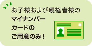 お子様および親権者様のマイナンバーカードのご用意のみ！