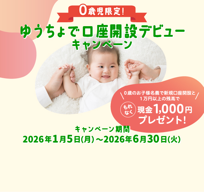 ０歳児限定！ゆうちょで口座開設デビューキャンペーン０歳のお子様名義で新規口座開設と１万円以上の残高で もれなく現金1,000円プレゼント!キャンペーン期間2026年1月5日（月）〜2026年6月30日（火）