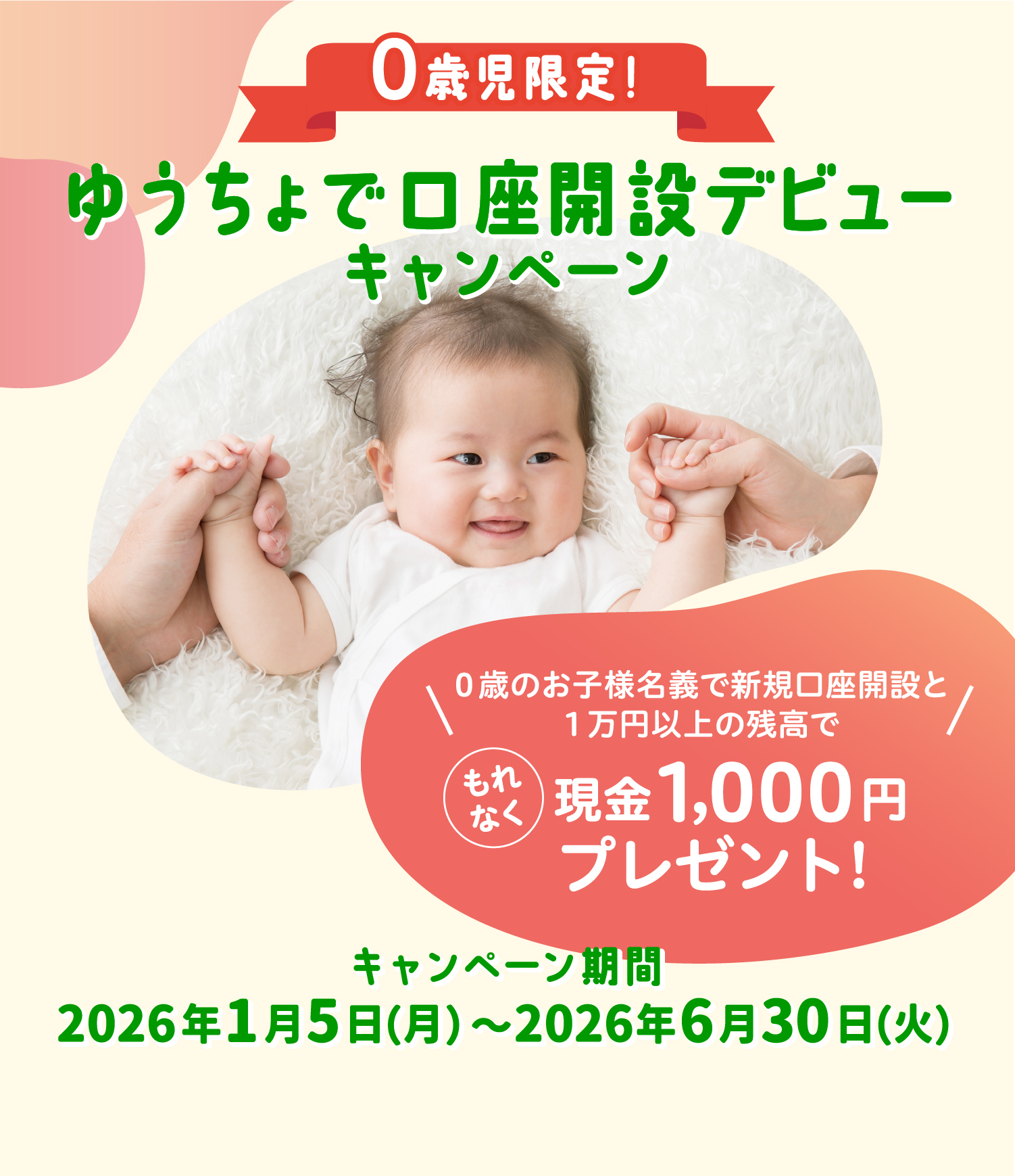 ０歳児限定！ゆうちょで口座開設デビューキャンペーン０歳のお子様名義で新規口座開設と１万円以上の残高で もれなく現金1,000円プレゼント!キャンペーン期間2026年1月5日（月）〜2026年6月30日（火）