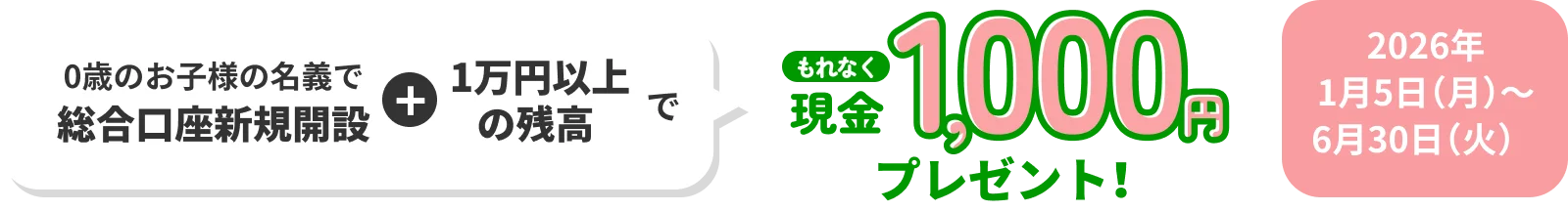 0歳のお子様の名義で総合口座新規開設 1万円以上の残高でもれなく現金1,000円プレゼント！