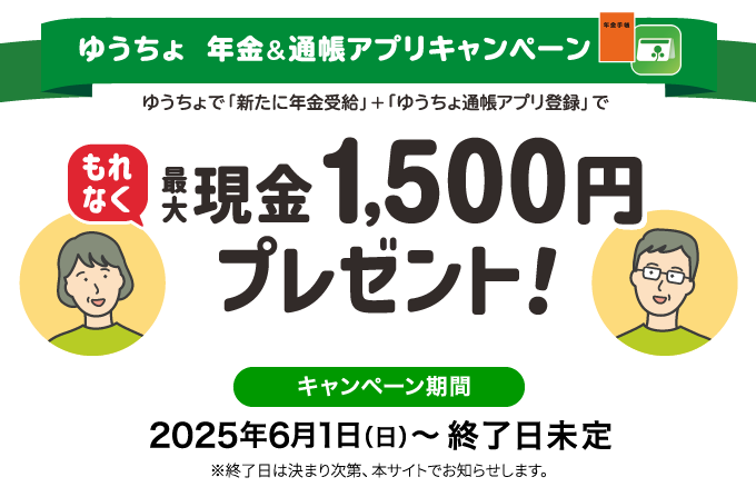 ゆうちょ年金&通帳アプリキャンペーンゆうちょで「新たに年金受給」+「ゆうちょ通帳アプリ登録」でもれなく最大現金1,500円プレゼント!　キャンペーン期間2025年6月1日(日)~終了日未定※終了日は決まり次第、本サイトでお知らせします。