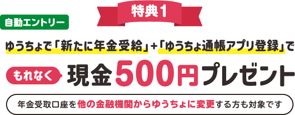 自動エントリー特典1ゆうちょで「新たに年金受給」+「ゆうちょ通帳アプリ登録」でもれなく現金500円プレゼント 年金受取口座を他の金融機関からゆうちょに変更する方も対象です
