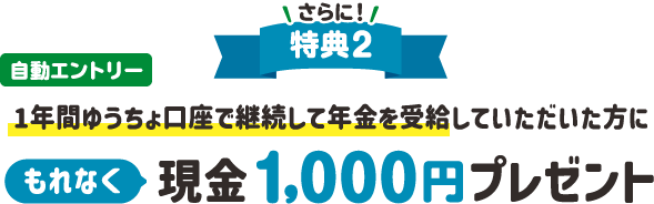 さらに!!特典2自動エントリー1年間ゆうちょ口座で継続して年金を受給していただいた方にもれなく現金 1,000円プレゼント