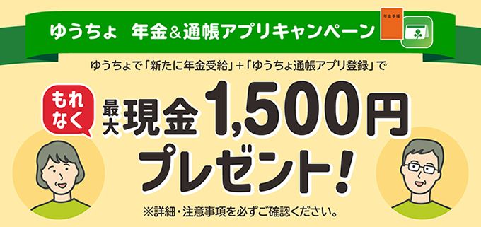 ゆうちょ　年金＆通帳アプリキャンペーン ゆうちょで「新たに年金受給」+「ゆうちょ通帳アプリ登録」でもれなく最大現金1,500円プレゼント！ ※詳細・注意事項を必ずご確認ください。