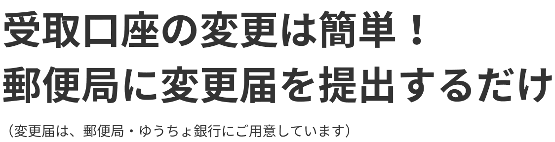 受取口座の変更は簡単！郵便局に変更届を提出するだけ（変更届は、郵便局・ゆうちょ銀行にご用意しています）