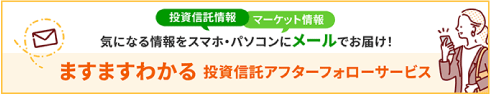 投資信託情報 マーケット情報 気になる情報をスマホ・パソコンにメールでお届け！ ますますわかる投資信託アフターフォローサービス