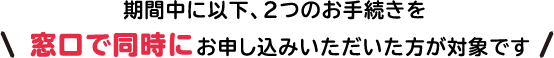 期間中に以下、2つのお手続きを窓口で同時にお申し込みいただいた方が対象です