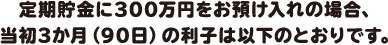 定期貯金に300万円をお預け入れの場合、当初3か月（90日）の利子は以下のとおりです。