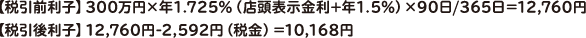 【税引前利子】300万円×年1.725％（店頭表示金利+年1.5％）×90日/365日＝12,760円【税引後利子】12,760円-2,592円（税金）＝10,168円