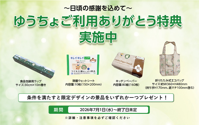 ～日頃の感謝を込めて～ゆうちょご利用ありがとう特典実施中 条件を満たすと限定デザインの景品をいずれか一つプレゼント！ 期間 2026年7月1日（水）～終了日未定 ※詳細・注意事項を必ずご確認ください