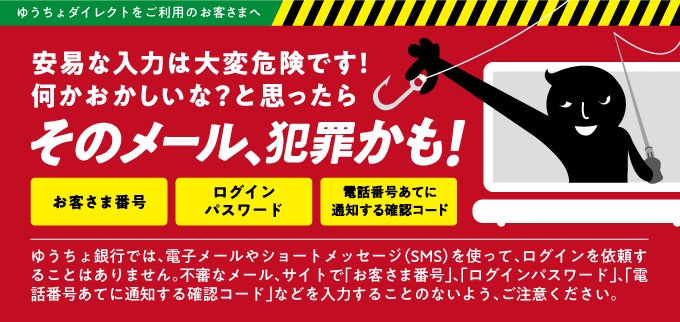 ゆうちょ銀行では、電子メールやショートメッセージ（SMS）を使って、ログインを依頼することはありません。不審なメール、サイトで「お客さま番号」、「ログインパスワード」、「電話番号あてに通知する確認コード」等を入力することのないよう、ご注意ください。