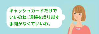 キャッシュカードだけでいいのね。通帳を繰り越す手間がなくていいわ。