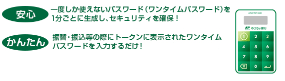 安心：一度しか使えないパスワード（ワンタイムパスワード）を1分ごとに生成し、セキュリティを確保！　かんたん：振替・振込等の際にトークンに表示されたワンタイムパスワードを入力するだけ！　無料：お申込料や使用料は一切かかりません！※再発行時は別途料金（1,080円）が必要となる場合があります。