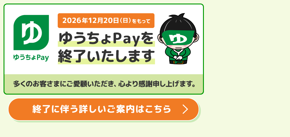 ゆうちょPay2026年12月20日(日)をもってゆうちょPayを終了いたします。多くのお客さまにご愛顧いただき、心より感謝申し上げます。終了に伴う詳しいご案内はこちら。
