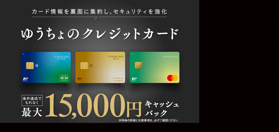 カード情報を裏面に集約し、セキュリティを強化 ゆうちょのクレジットカード 条件達成でもれなく最大15,000円キャッシュバック ※特典の詳細と注意事項を、必ずご確認ください