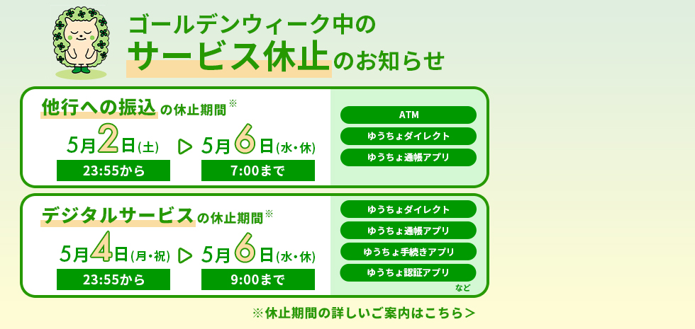 ゴールデンウィーク中のサービス休止のお知らせ。他行への振り込みの休止時間5月2日（土）23時55分から5月6日（水・休）7時まで。ATM、ゆうちょダイレクト、ゆうちょ通帳アプリ。デジタルサービスの休止期間5月4日（月・祝）23時55分から5月6日（水・休）9時まで。ゆうちょダイレクト、ゆうちょ通帳アプリ、ゆうちょ手続きアプリ、ゆうちょ認証アプリなど。