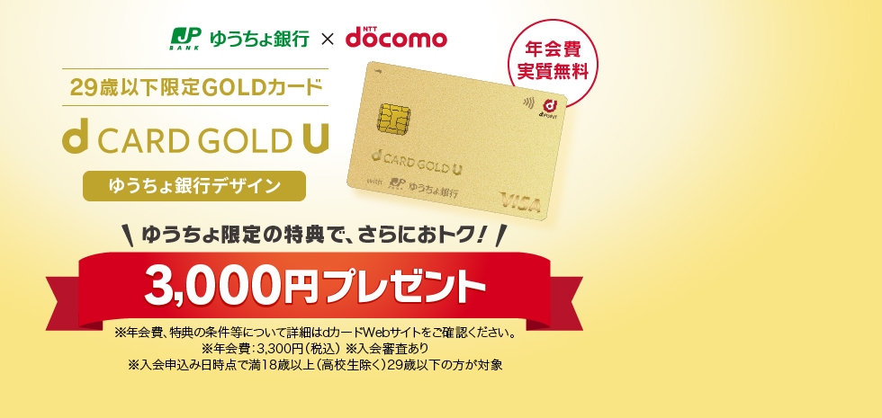 ゆうちょ銀行、NTTdocomo。29歳以下限定GOLDカード。dCARDGOLDUゆうちょ銀行デザイン。ゆうちょ限定の特典で、さらにおトク！3000円プレゼント※年会費、得点の条件等について詳細はdカードWebサイトをご確認ください。※年会費3300円（税込）※入会審査あり※入会申込み日時点で満18歳以上（高校生除く）29歳以下の方が対象