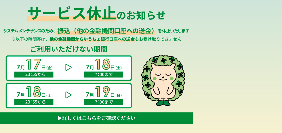 サービス休止のお知らせ。システムメンテナンスのため、7月17日23:55から7月18日7:00まで、および7月18日23:55から7月19日7:00まで、振込および送金が利用できません。