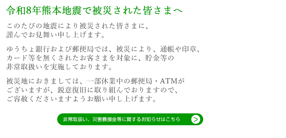 令和8年熊本地震で被災された皆さまへ  このたびの地震により被災された皆さまに、 謹んでお見舞い申し上げます。  ゆうちょ銀行および郵便局では、被災により、通帳や印章、 カード等を無くされたお客さまを対象に、貯金等の 非常取扱いを実施しております。  被災地におきましては、一部休業中の郵便局・ATMが ございますが、鋭意復旧に取り組んでおりますので、 ご容赦くださいますようお願い申し上げます。非常取扱い、災害義援金等に関するお知らせはこちら