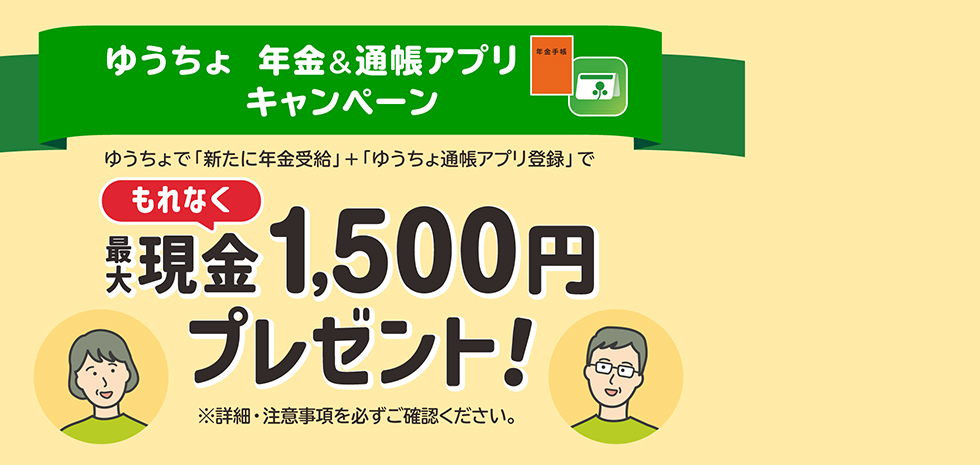 ゆうちょ　年金&通帳アプリキャンペーン　ゆうちょで「新たに年金受給」＋「ゆうちょ通帳アプリ登録」でもれなく最大現金1,500円プレゼント　※詳細・注意事項を必ずご確認ください。
