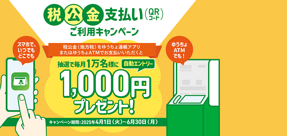 税公金支払いQRコードご利用キャンペーン　スマホで、いつでもどこでも　ゆうちょATMでも！税公金（地方税）をゆうちょ通帳アプリまたはゆうちょATMでお支払いいただくと抽選で毎月1万名様に1,000円プレゼント！自動エントリー　キャンページ期間2025年4月1日（火）～6月30日（月）