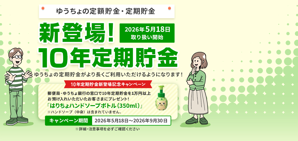 ゆうちょの定額貯金・定期貯金 2026年5月18日取り扱い開始 新登場！10年定期貯金 ゆうちょの定期貯金がより長くご利用いただけるようになります！10年定期貯金新登場記念キャンペーン 郵便局・ゆうちょ銀行の窓口で10年定期貯金を1万円以上お預け入れいただいたお客さまにプレゼント！「はりちょハンドソープボトル（350ml）」※ハンドソープ（中身）は含まれていません。キャンペーン期間2026年5月18日～2026年9月30日 ※詳細・注意事項を必ずご確認ください