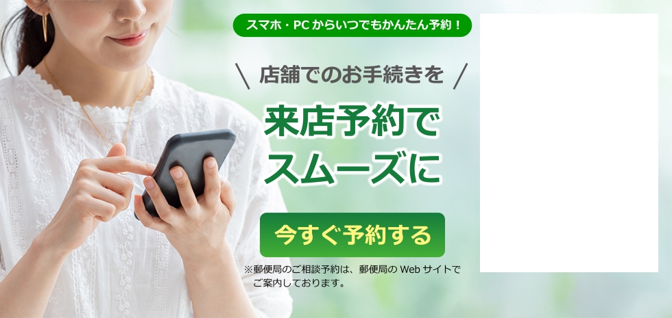 スマホ・PCからいつでもかんたん予約！　店舗でのお手続きを　来店予約でスムーズに　今すぐ予約する　※郵便局のご相談予約は、郵便局のWebサイトでご案内しております。
