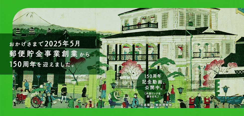 おかげさまで2025年5月郵便貯金事業創業から150周年を迎えました。150周年記念動画、公開中。（外部リンクを開きます）