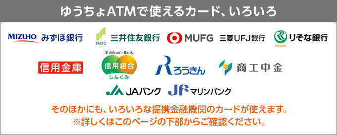 ゆうちょATMで使えるカード、いろいろ。　「みずほ銀行、三井住友銀行、MUFG 三菱UFJ銀行、りそな銀行、信用金庫、信用組合、ろうきん、商工中金、JAバンク、JFマリンバンク」そのほかにも、いろいろな提携金融機関のカードが使えます。※詳しくはこのページの下部からご覧ください。