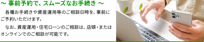 ～事前予約で、スムーズなお手続き～各種お手続きや資産運用等のご相談日時を、事前にご予約いただけます。なお、資産運用・住宅ローンのご相談は、店頭・またはオンラインでのご相談が可能です。