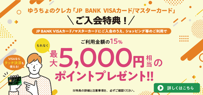 ゆうちょのクレカ「JP BANK VISA/マスターカード」ご入会特典！JP BANK VISA/マスターカードにご入会のうえ、ショッピング等のご利用でご利用金額の15%、もれなく最大5,000円相当のポイントプレゼント！詳しくはこちら