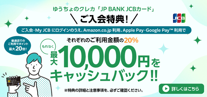 ゆうちょのクレカ「JP BANK JCB カード」ご入会特典！ご入会・MyJCBにログインのうえ、Amazon.co.jp利用、Apple Pay・Google PayTM利用でそれぞれのご利用金額の20%、もれなく最大10,000円をキャッシュバック！詳しくはこちら