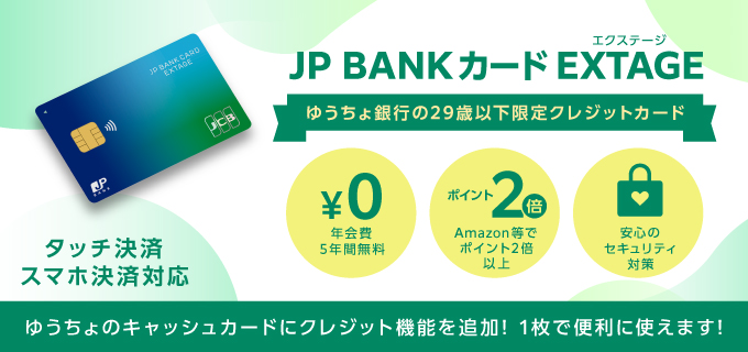 JP BANKカード EXTAGE ゆうちょ銀行の29歳以下限定クレジットカード。年会費5年間無料 Amazon等でポイント2倍以上 安心のセキュリティ対策 タッチ決済スマホ決済対応 ゆうちょのキャッシュカードにクレジット機能を追加! 1枚で便利に使えます!