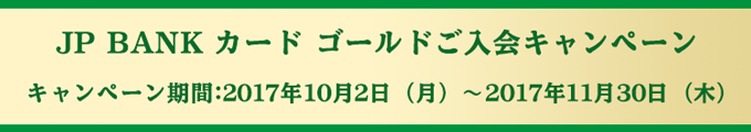 JP BANK カード ゴールドご入会キャンペーン キャンペーン期間:2017年10月2日(月)〜2017年11月30日(木)